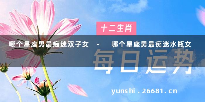 哪个星座男最痴迷双子女 - 哪个星座男最痴迷水瓶女